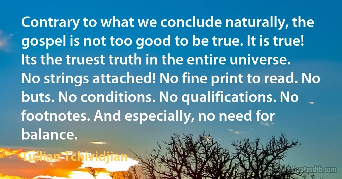 Contrary to what we conclude naturally, the gospel is not too good to be true. It is true! Its the truest truth in the entire universe. No strings attached! No fine print to read. No buts. No conditions. No qualifications. No footnotes. And especially, no need for balance. (Tullian Tchividjian)