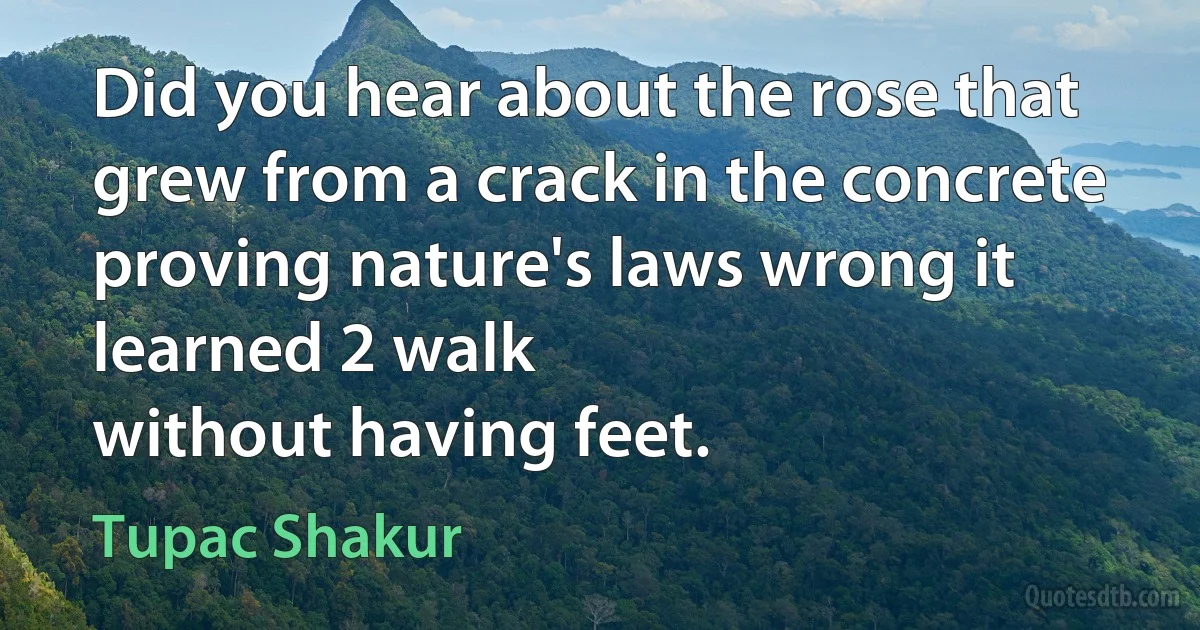 Did you hear about the rose that grew from a crack in the concrete proving nature's laws wrong it learned 2 walk
without having feet. (Tupac Shakur)