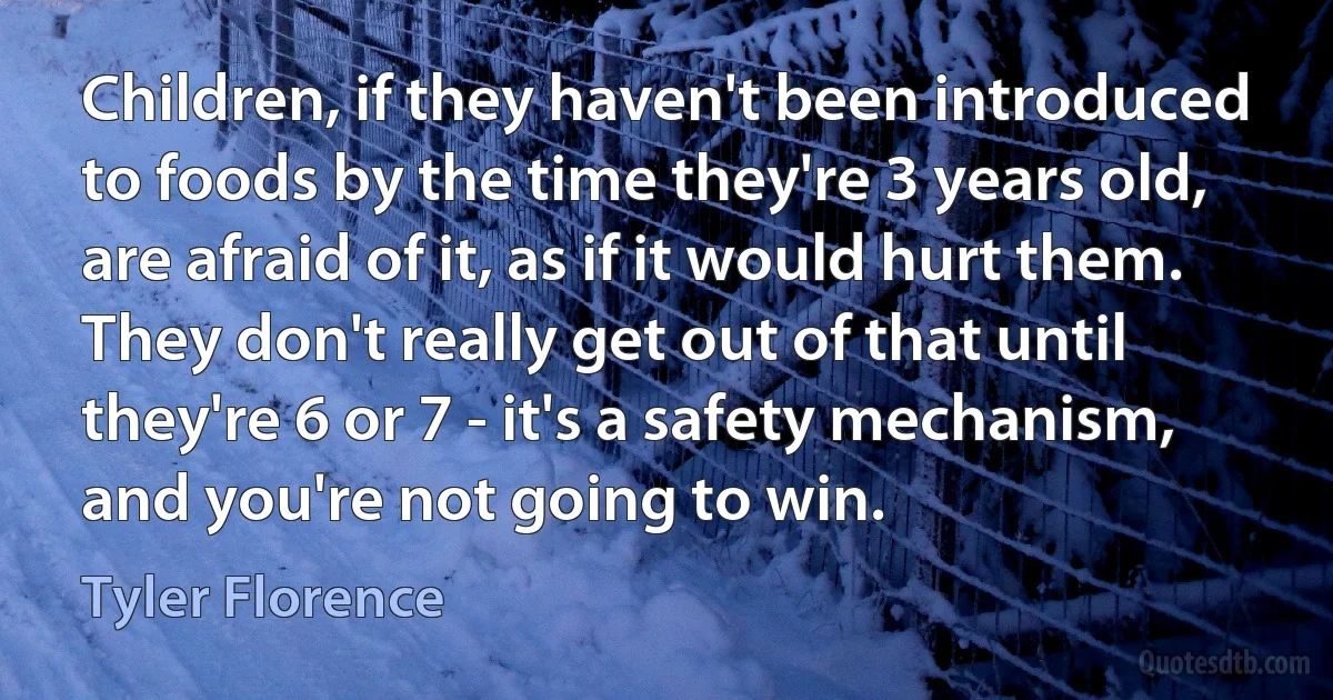 Children, if they haven't been introduced to foods by the time they're 3 years old, are afraid of it, as if it would hurt them. They don't really get out of that until they're 6 or 7 - it's a safety mechanism, and you're not going to win. (Tyler Florence)
