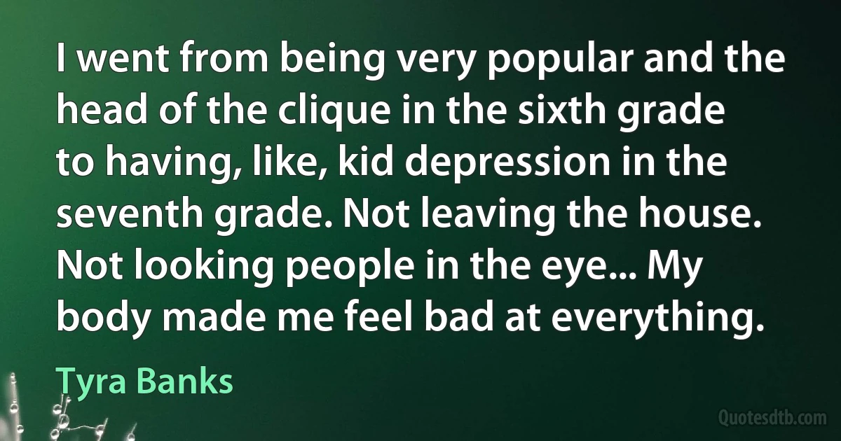 I went from being very popular and the head of the clique in the sixth grade to having, like, kid depression in the seventh grade. Not leaving the house. Not looking people in the eye... My body made me feel bad at everything. (Tyra Banks)