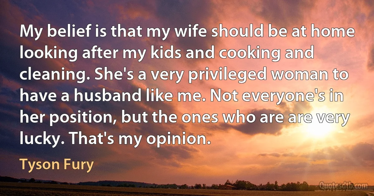 My belief is that my wife should be at home looking after my kids and cooking and cleaning. She's a very privileged woman to have a husband like me. Not everyone's in her position, but the ones who are are very lucky. That's my opinion. (Tyson Fury)