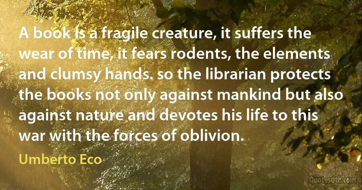 A book is a fragile creature, it suffers the wear of time, it fears rodents, the elements and clumsy hands. so the librarian protects the books not only against mankind but also against nature and devotes his life to this war with the forces of oblivion. (Umberto Eco)