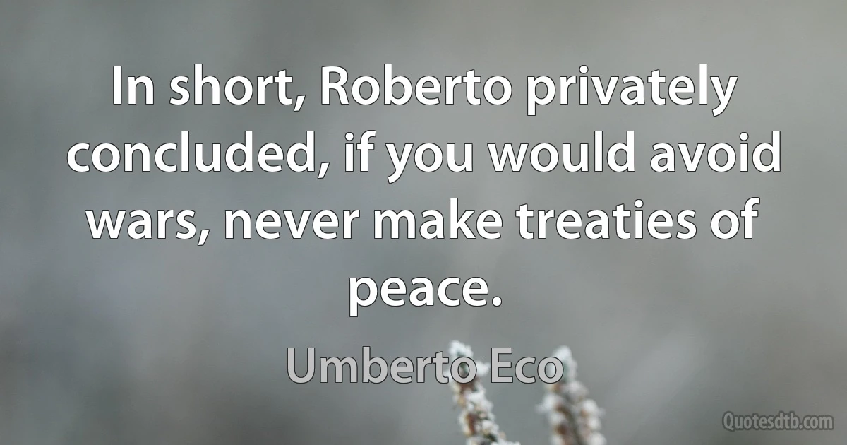 In short, Roberto privately concluded, if you would avoid wars, never make treaties of peace. (Umberto Eco)