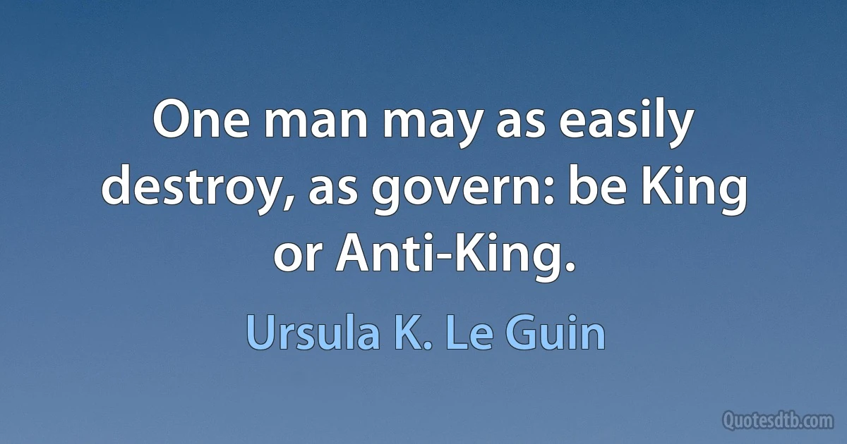 One man may as easily destroy, as govern: be King or Anti-King. (Ursula K. Le Guin)