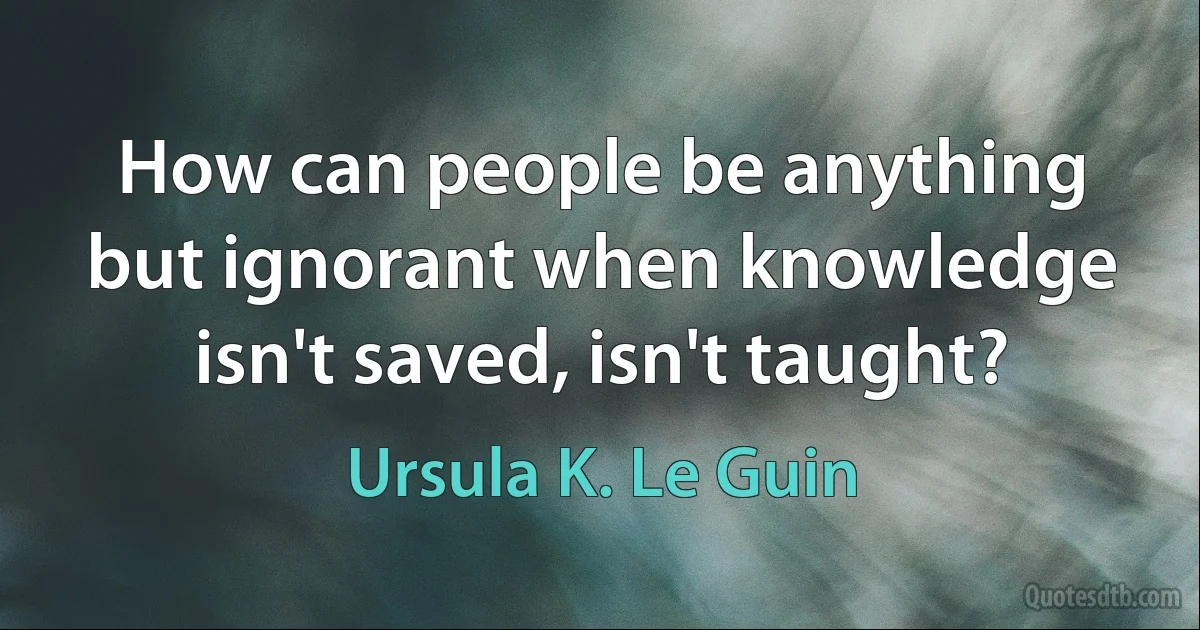 How can people be anything but ignorant when knowledge isn't saved, isn't taught? (Ursula K. Le Guin)