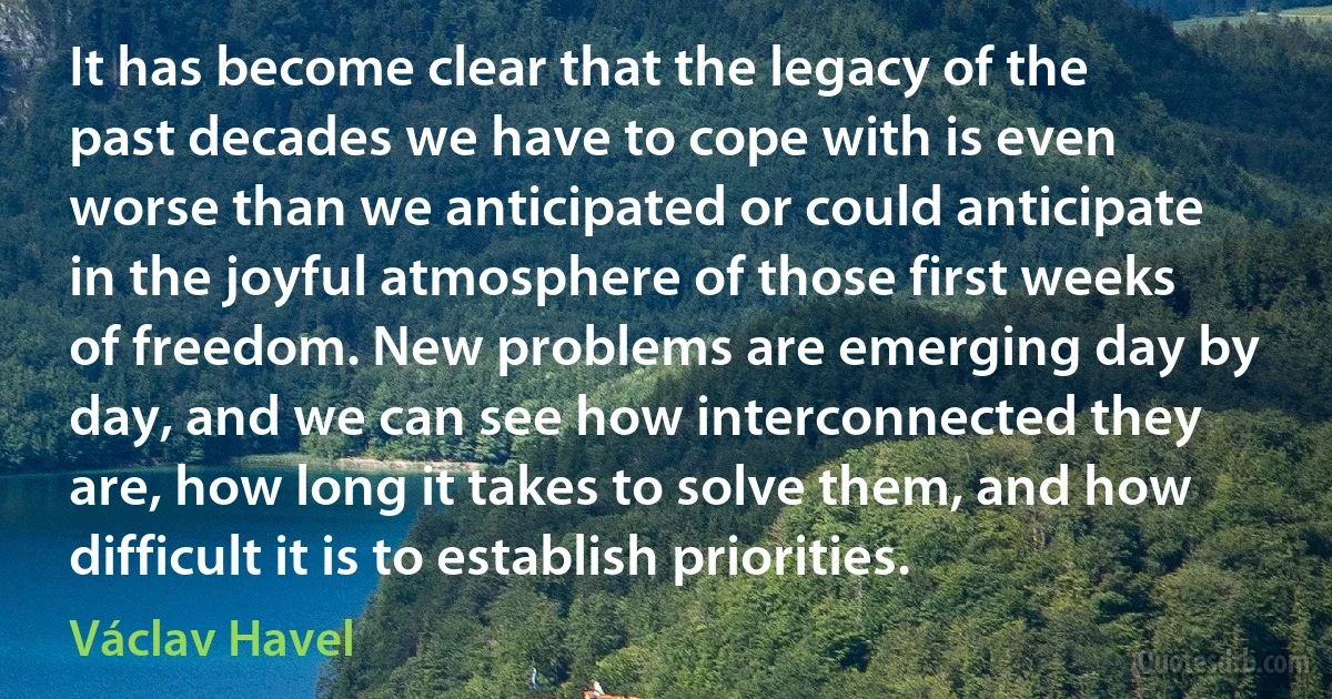 It has become clear that the legacy of the past decades we have to cope with is even worse than we anticipated or could anticipate in the joyful atmosphere of those first weeks of freedom. New problems are emerging day by day, and we can see how interconnected they are, how long it takes to solve them, and how difficult it is to establish priorities. (Václav Havel)