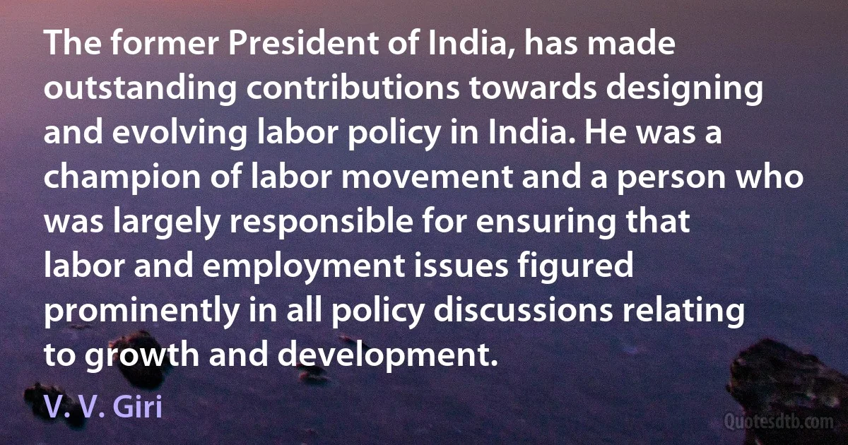 The former President of India, has made outstanding contributions towards designing and evolving labor policy in India. He was a champion of labor movement and a person who was largely responsible for ensuring that labor and employment issues figured prominently in all policy discussions relating to growth and development. (V. V. Giri)