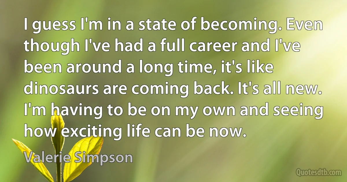 I guess I'm in a state of becoming. Even though I've had a full career and I've been around a long time, it's like dinosaurs are coming back. It's all new. I'm having to be on my own and seeing how exciting life can be now. (Valerie Simpson)