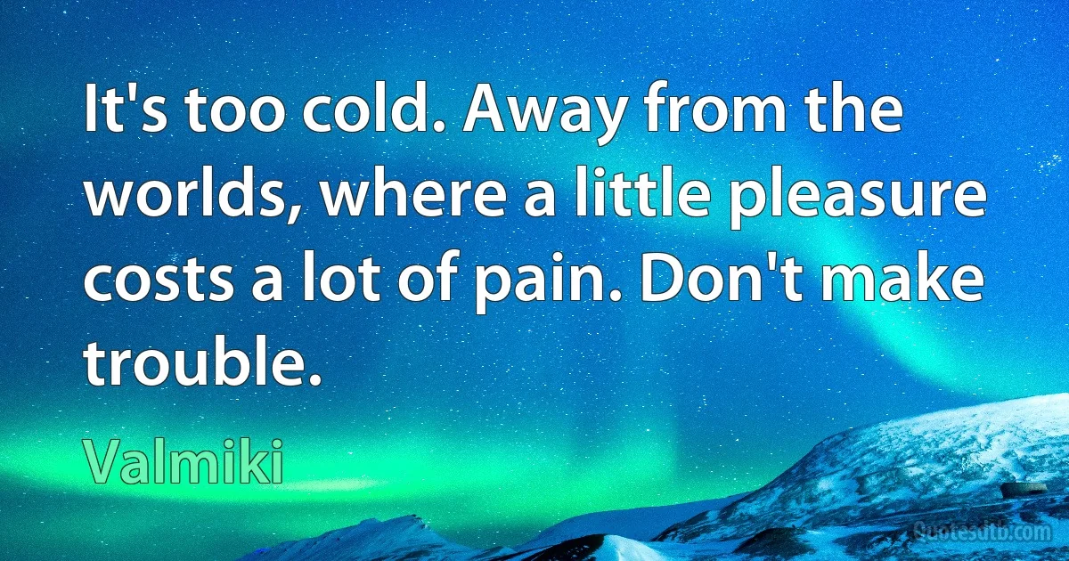 It's too cold. Away from the worlds, where a little pleasure costs a lot of pain. Don't make trouble. (Valmiki)