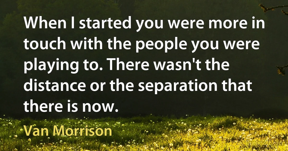 When I started you were more in touch with the people you were playing to. There wasn't the distance or the separation that there is now. (Van Morrison)