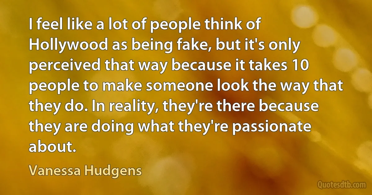 I feel like a lot of people think of Hollywood as being fake, but it's only perceived that way because it takes 10 people to make someone look the way that they do. In reality, they're there because they are doing what they're passionate about. (Vanessa Hudgens)