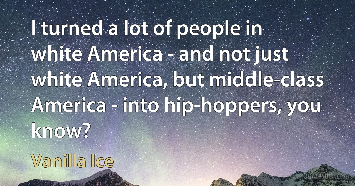 I turned a lot of people in white America - and not just white America, but middle-class America - into hip-hoppers, you know? (Vanilla Ice)