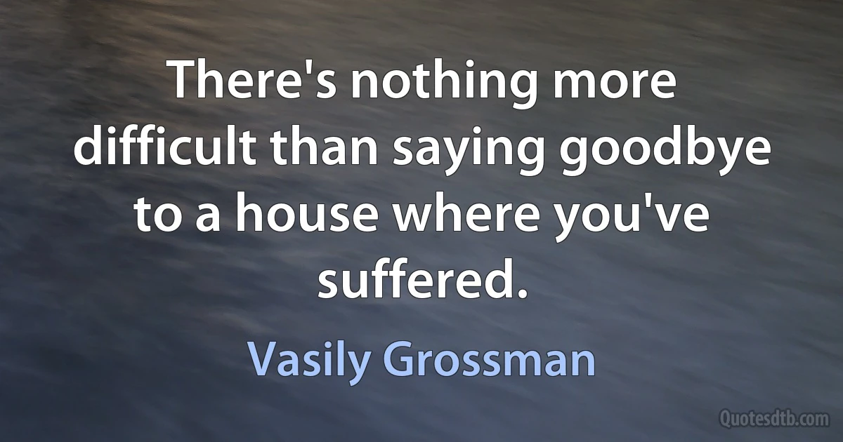 There's nothing more difficult than saying goodbye to a house where you've suffered. (Vasily Grossman)