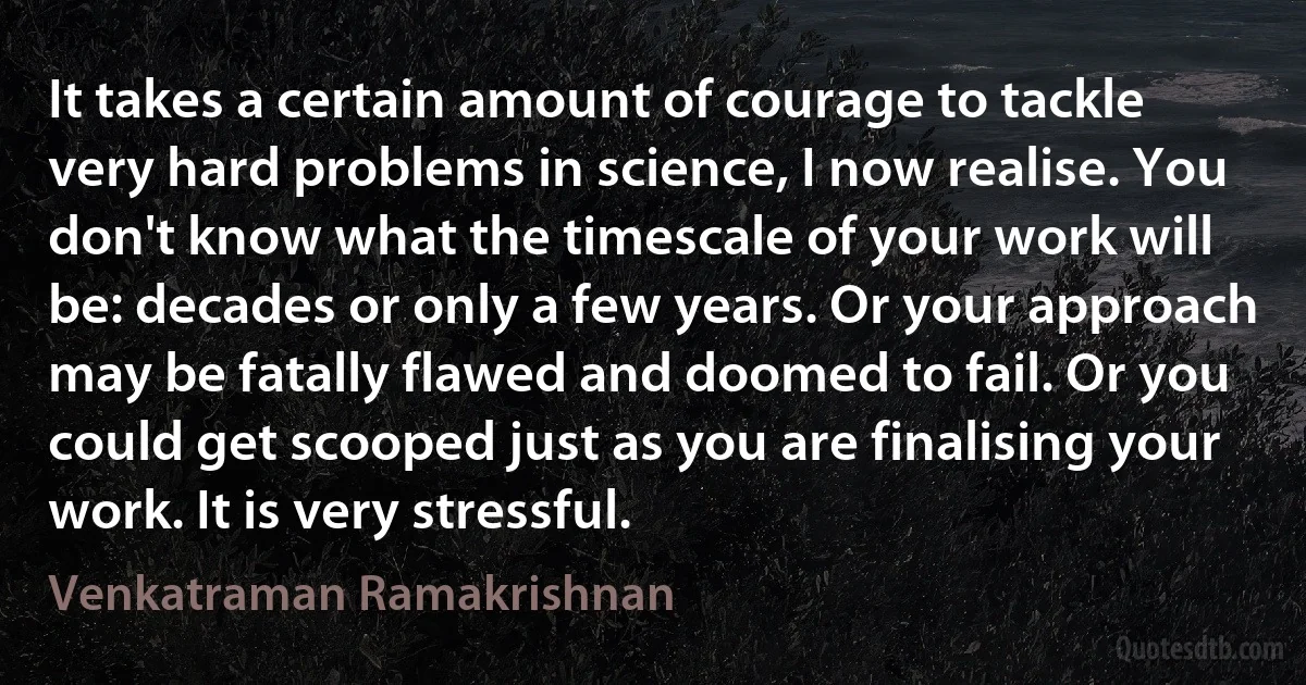 It takes a certain amount of courage to tackle very hard problems in science, I now realise. You don't know what the timescale of your work will be: decades or only a few years. Or your approach may be fatally flawed and doomed to fail. Or you could get scooped just as you are finalising your work. It is very stressful. (Venkatraman Ramakrishnan)