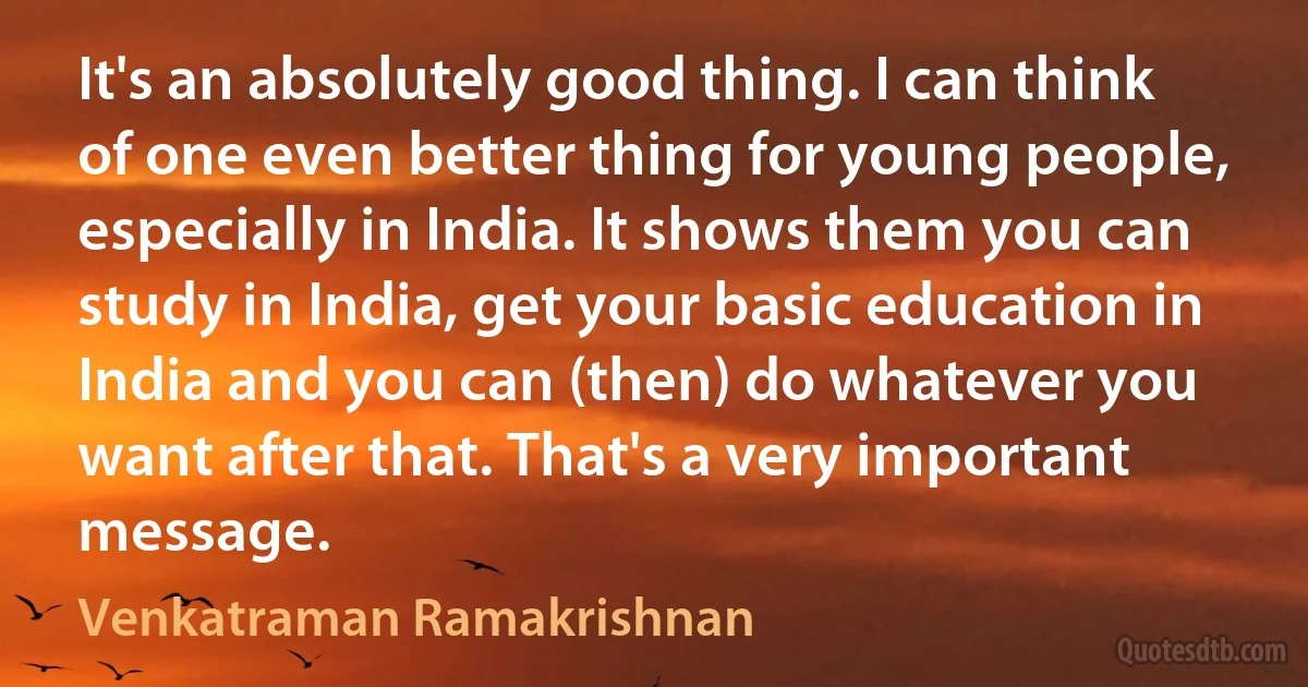 It's an absolutely good thing. I can think of one even better thing for young people, especially in India. It shows them you can study in India, get your basic education in India and you can (then) do whatever you want after that. That's a very important message. (Venkatraman Ramakrishnan)