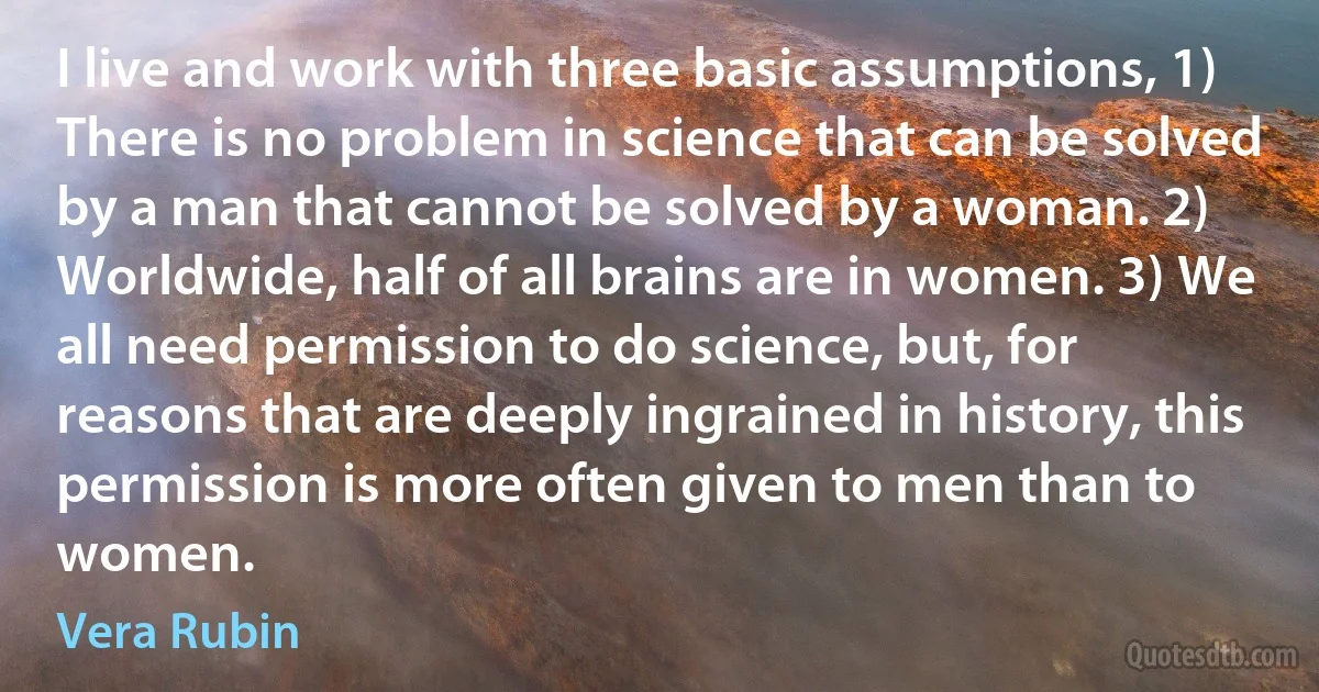 I live and work with three basic assumptions, 1) There is no problem in science that can be solved by a man that cannot be solved by a woman. 2) Worldwide, half of all brains are in women. 3) We all need permission to do science, but, for reasons that are deeply ingrained in history, this permission is more often given to men than to women. (Vera Rubin)