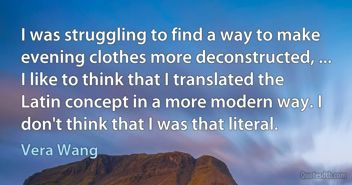 I was struggling to find a way to make evening clothes more deconstructed, ... I like to think that I translated the Latin concept in a more modern way. I don't think that I was that literal. (Vera Wang)