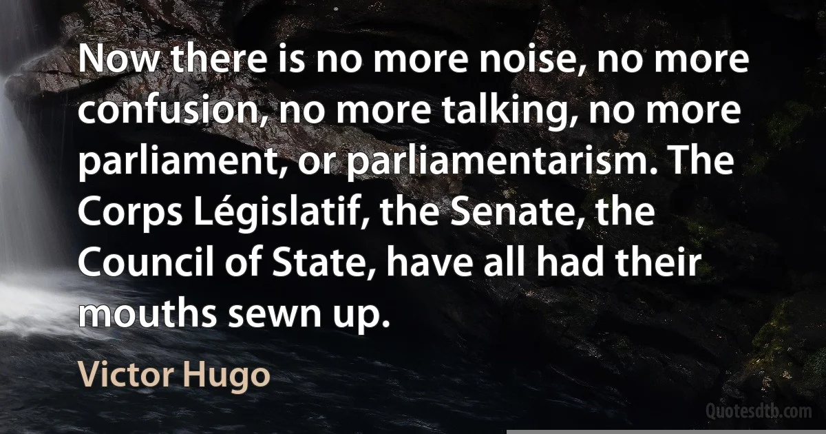 Now there is no more noise, no more confusion, no more talking, no more parliament, or parliamentarism. The Corps Législatif, the Senate, the Council of State, have all had their mouths sewn up. (Victor Hugo)