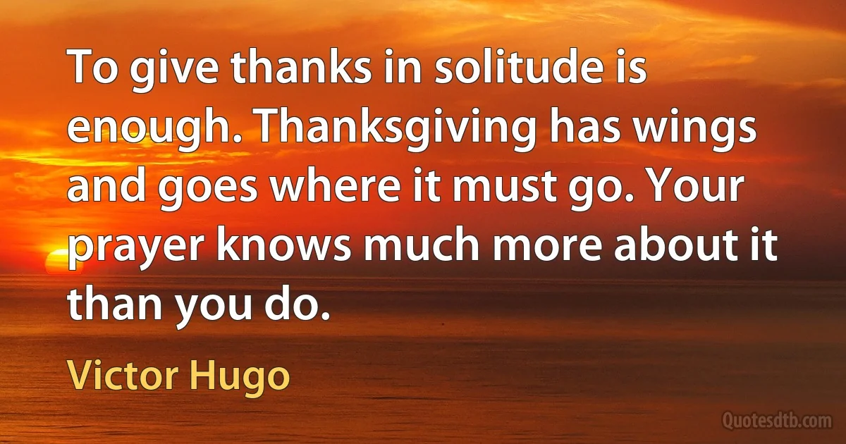 To give thanks in solitude is enough. Thanksgiving has wings and goes where it must go. Your prayer knows much more about it than you do. (Victor Hugo)