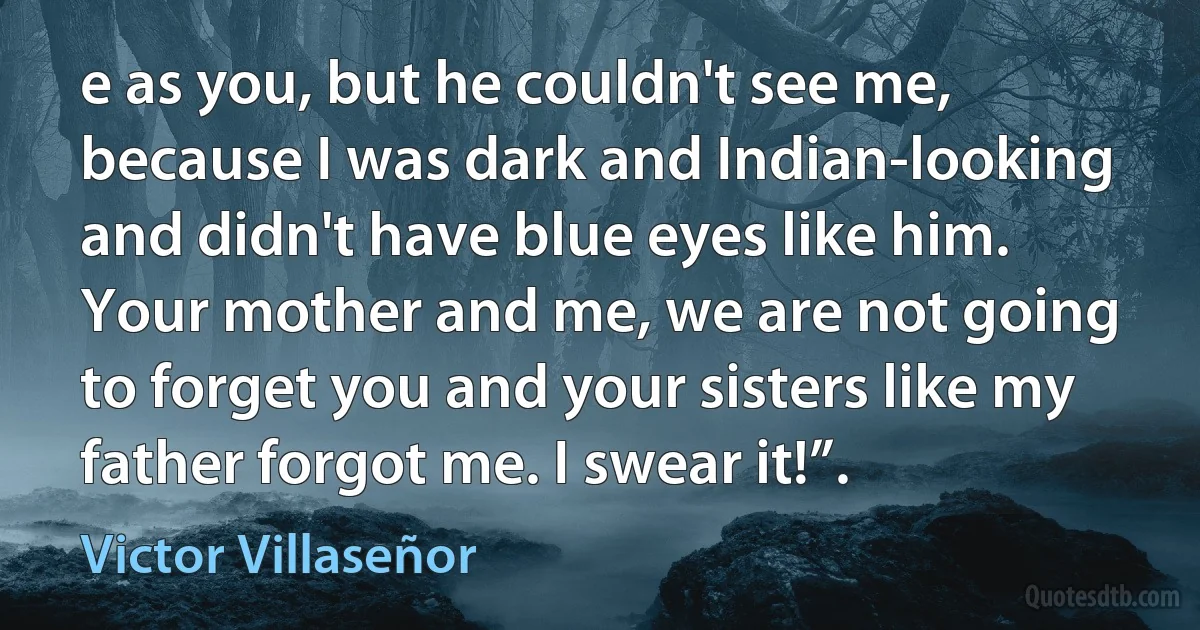 e as you, but he couldn't see me, because I was dark and Indian-looking and didn't have blue eyes like him. Your mother and me, we are not going to forget you and your sisters like my father forgot me. I swear it!”. (Victor Villaseñor)