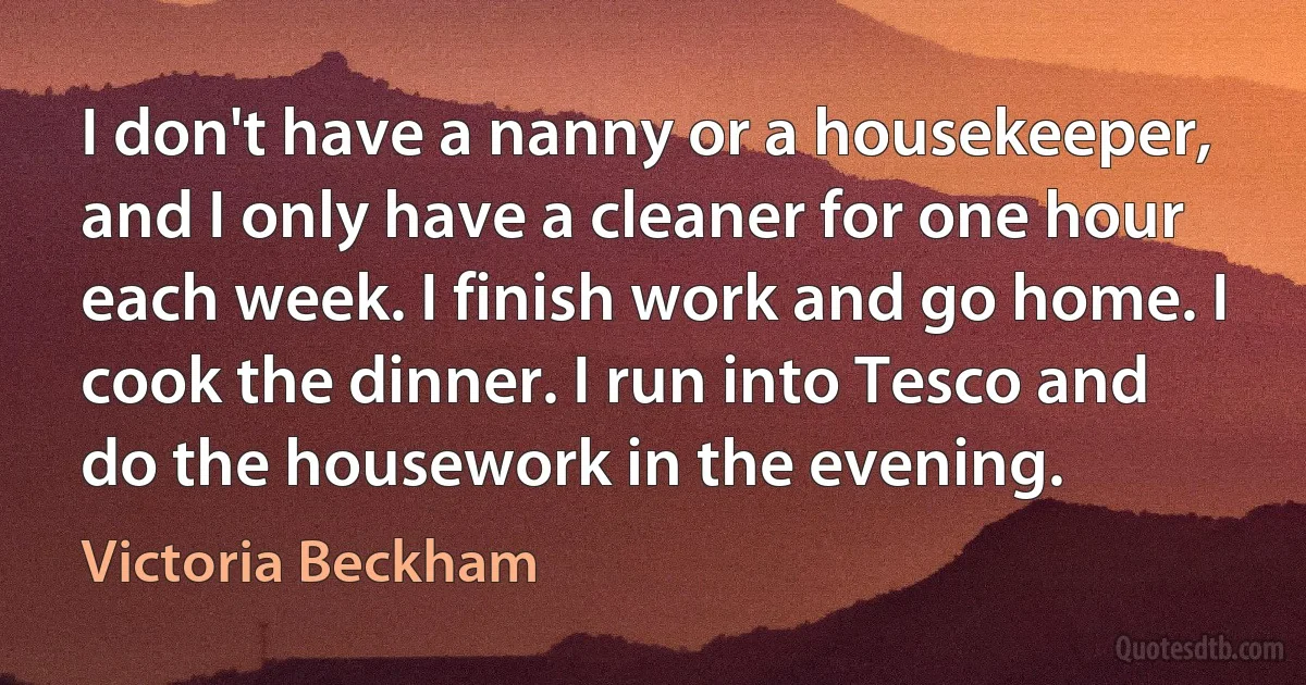 I don't have a nanny or a housekeeper, and I only have a cleaner for one hour each week. I finish work and go home. I cook the dinner. I run into Tesco and do the housework in the evening. (Victoria Beckham)