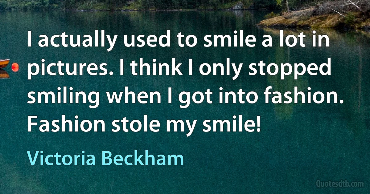 I actually used to smile a lot in pictures. I think I only stopped smiling when I got into fashion. Fashion stole my smile! (Victoria Beckham)