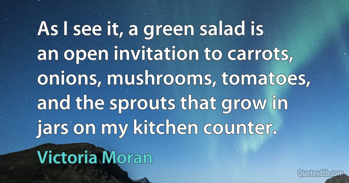 As I see it, a green salad is an open invitation to carrots, onions, mushrooms, tomatoes, and the sprouts that grow in jars on my kitchen counter. (Victoria Moran)