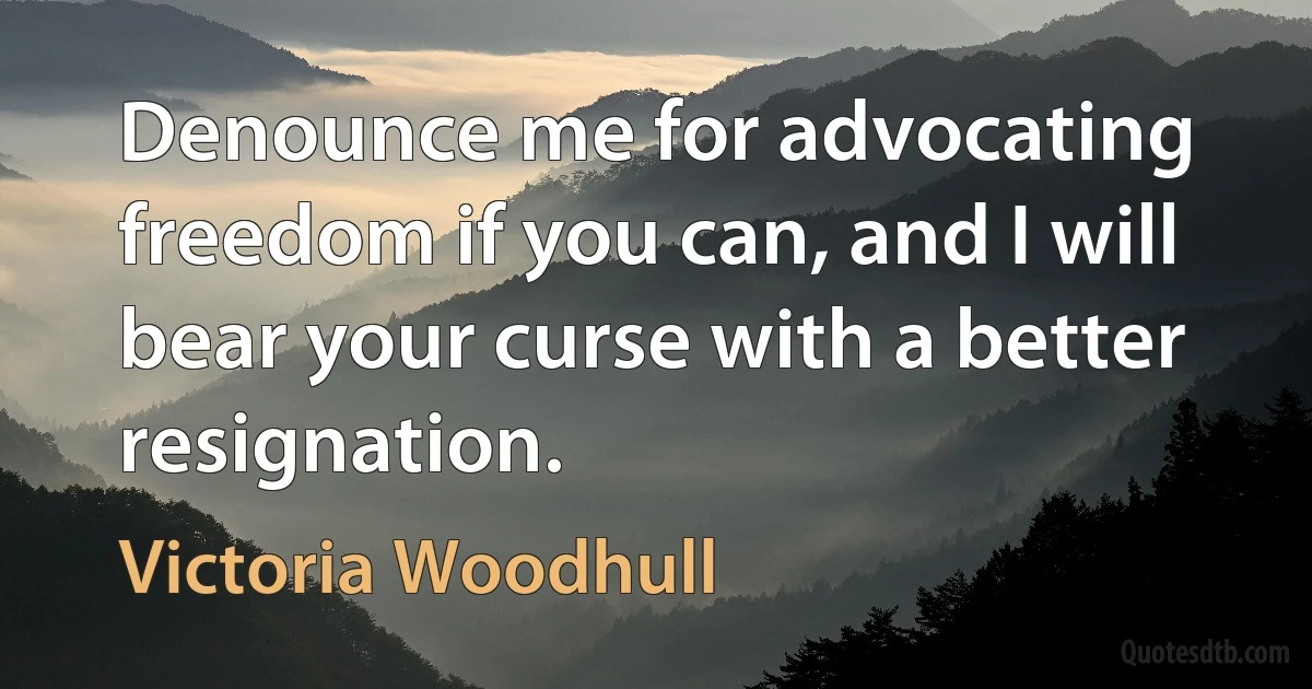 Denounce me for advocating freedom if you can, and I will bear your curse with a better resignation. (Victoria Woodhull)