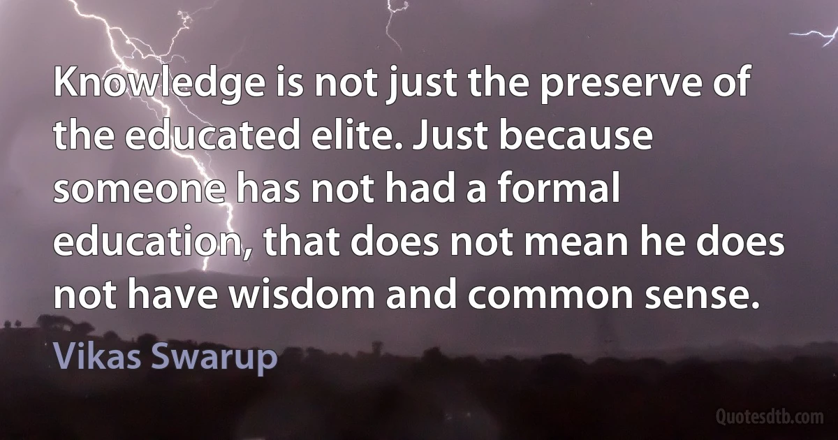 Knowledge is not just the preserve of the educated elite. Just because someone has not had a formal education, that does not mean he does not have wisdom and common sense. (Vikas Swarup)