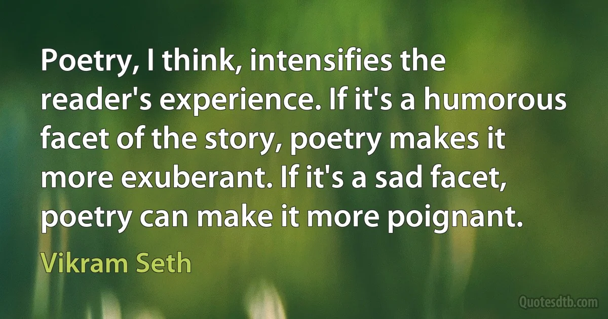 Poetry, I think, intensifies the reader's experience. If it's a humorous facet of the story, poetry makes it more exuberant. If it's a sad facet, poetry can make it more poignant. (Vikram Seth)