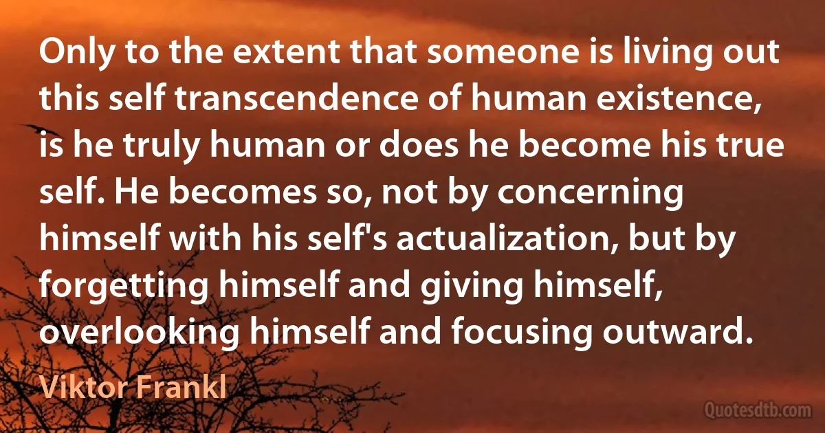 Only to the extent that someone is living out this self transcendence of human existence, is he truly human or does he become his true self. He becomes so, not by concerning himself with his self's actualization, but by forgetting himself and giving himself, overlooking himself and focusing outward. (Viktor Frankl)