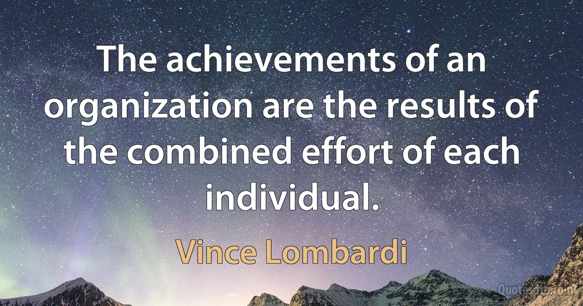 The achievements of an organization are the results of the combined effort of each individual. (Vince Lombardi)