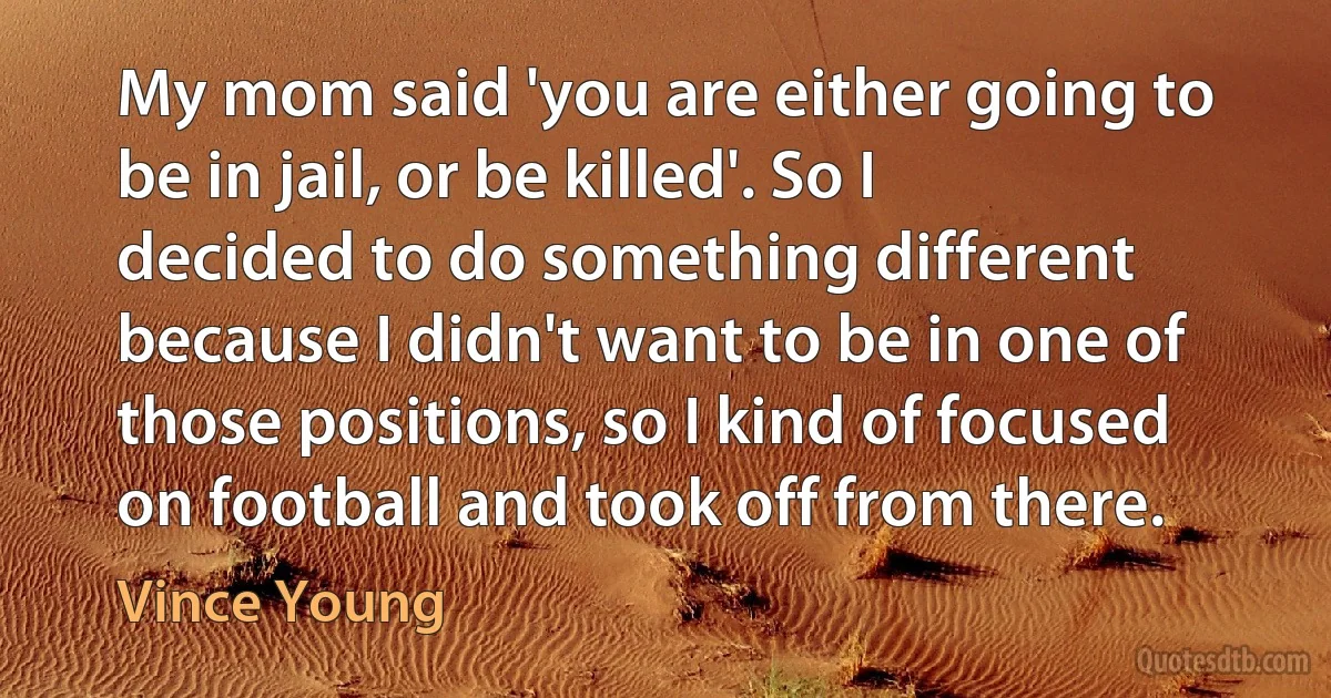 My mom said 'you are either going to be in jail, or be killed'. So I decided to do something different because I didn't want to be in one of those positions, so I kind of focused on football and took off from there. (Vince Young)