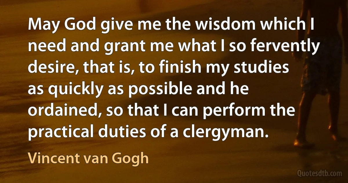 May God give me the wisdom which I need and grant me what I so fervently desire, that is, to finish my studies as quickly as possible and he ordained, so that I can perform the practical duties of a clergyman. (Vincent van Gogh)