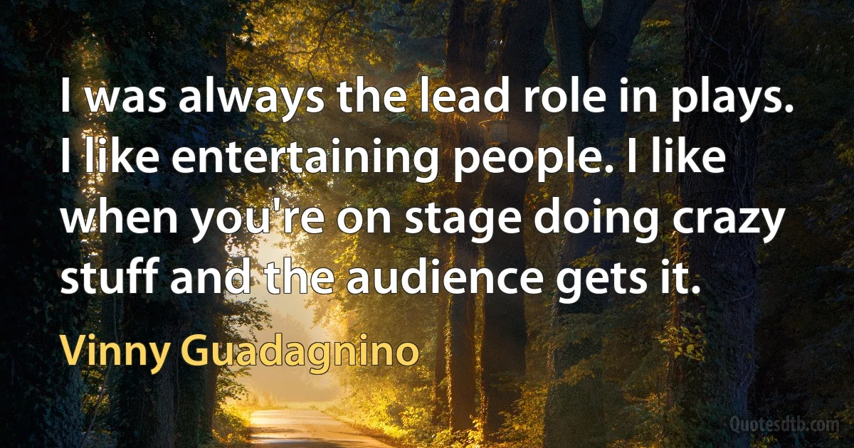 I was always the lead role in plays. I like entertaining people. I like when you're on stage doing crazy stuff and the audience gets it. (Vinny Guadagnino)