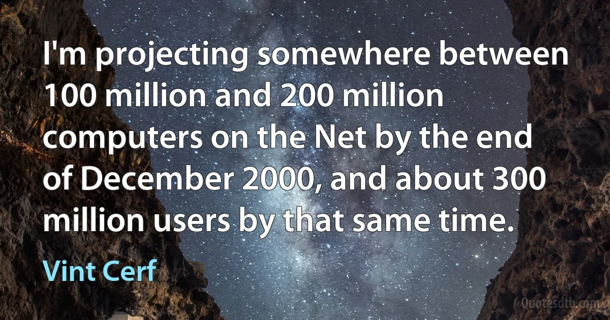 I'm projecting somewhere between 100 million and 200 million computers on the Net by the end of December 2000, and about 300 million users by that same time. (Vint Cerf)