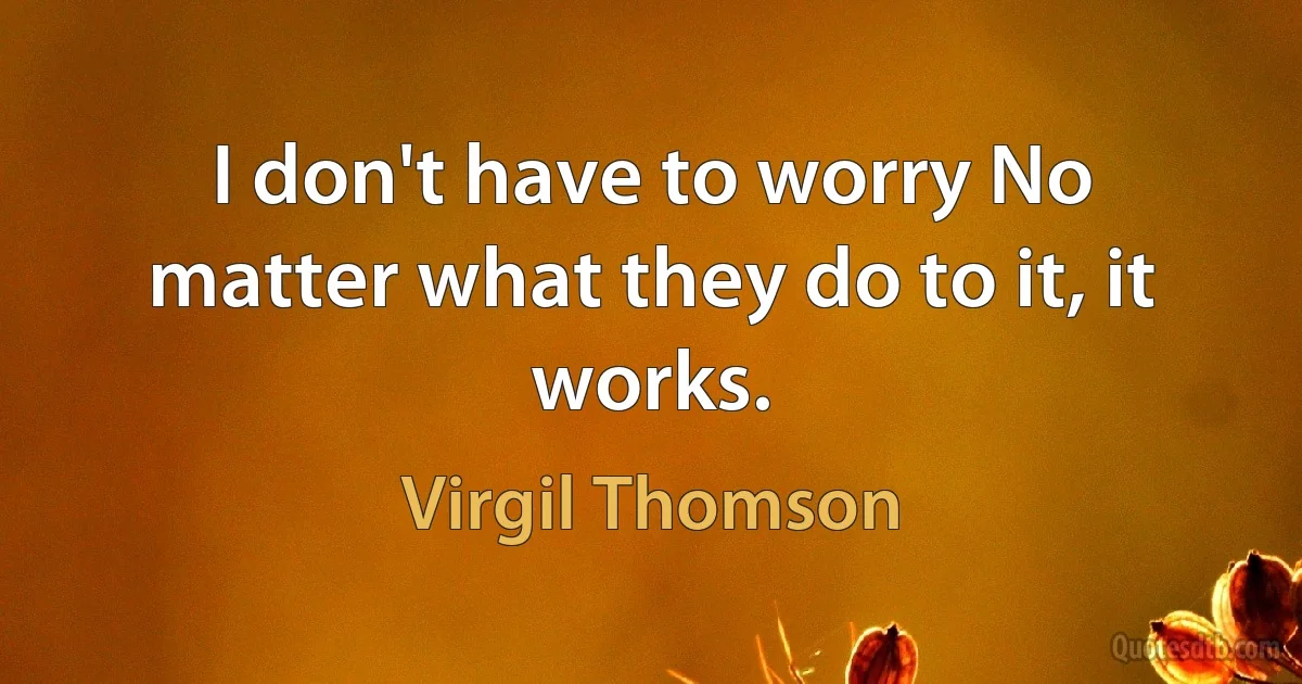 I don't have to worry No matter what they do to it, it works. (Virgil Thomson)