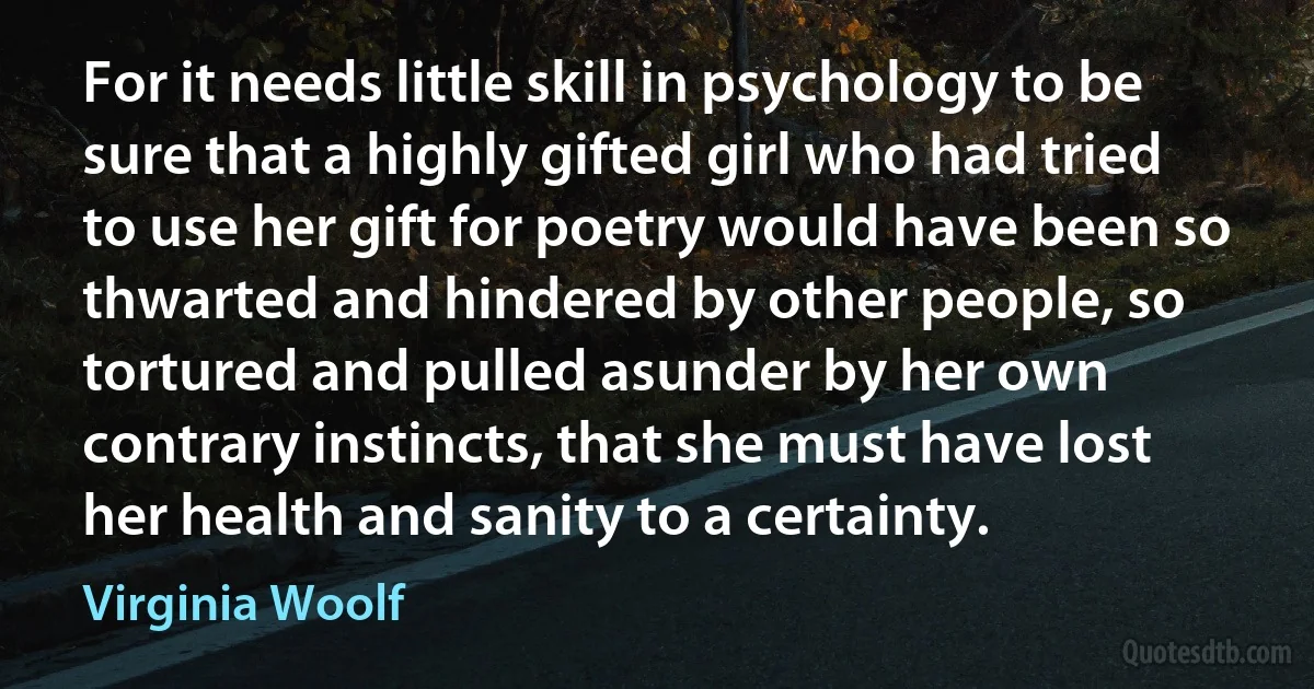 For it needs little skill in psychology to be sure that a highly gifted girl who had tried to use her gift for poetry would have been so thwarted and hindered by other people, so tortured and pulled asunder by her own contrary instincts, that she must have lost her health and sanity to a certainty. (Virginia Woolf)