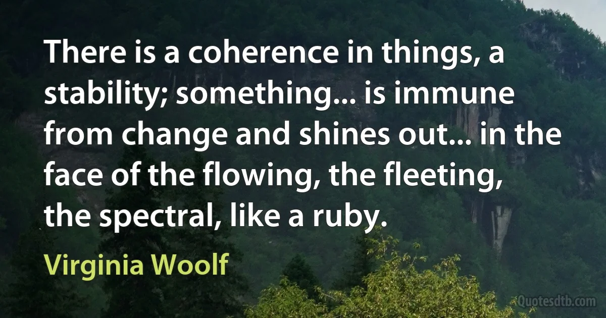 There is a coherence in things, a stability; something... is immune from change and shines out... in the face of the flowing, the fleeting, the spectral, like a ruby. (Virginia Woolf)