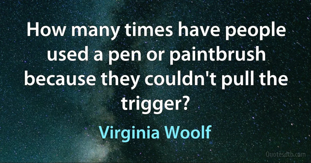 How many times have people used a pen or paintbrush because they couldn't pull the trigger? (Virginia Woolf)