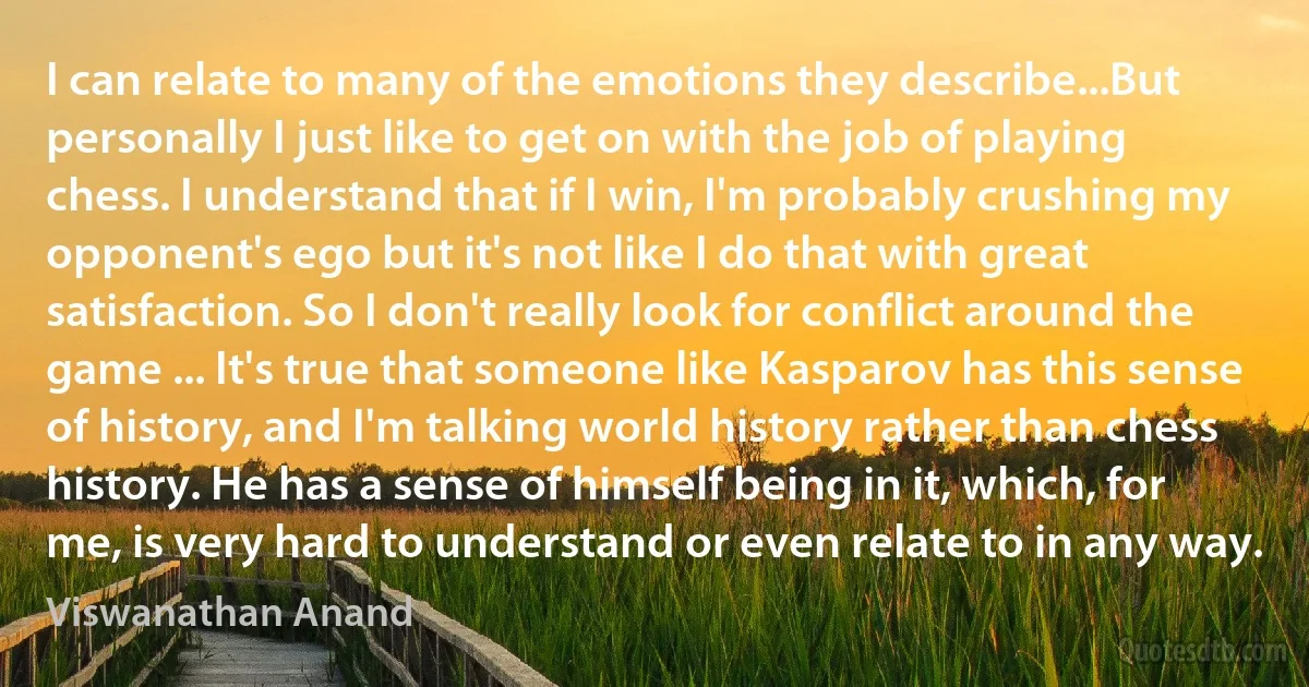 I can relate to many of the emotions they describe...But personally I just like to get on with the job of playing chess. I understand that if I win, I'm probably crushing my opponent's ego but it's not like I do that with great satisfaction. So I don't really look for conflict around the game ... It's true that someone like Kasparov has this sense of history, and I'm talking world history rather than chess history. He has a sense of himself being in it, which, for me, is very hard to understand or even relate to in any way. (Viswanathan Anand)