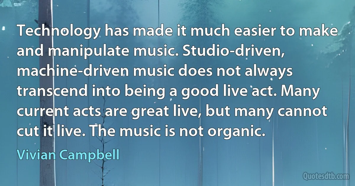 Technology has made it much easier to make and manipulate music. Studio-driven, machine-driven music does not always transcend into being a good live act. Many current acts are great live, but many cannot cut it live. The music is not organic. (Vivian Campbell)