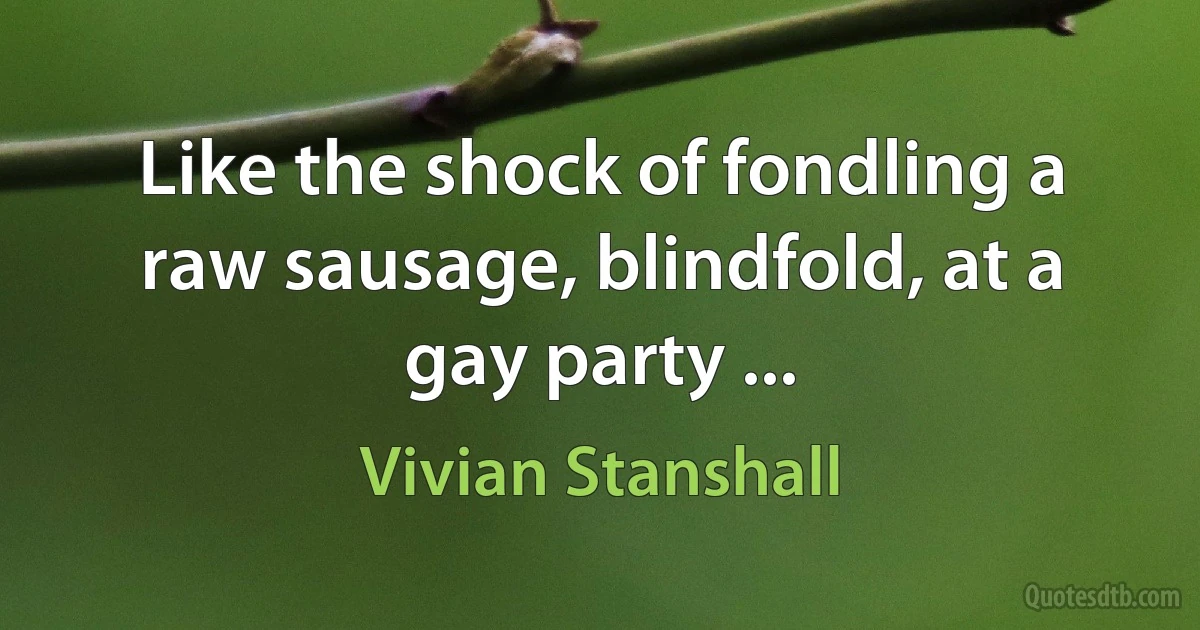 Like the shock of fondling a raw sausage, blindfold, at a gay party ... (Vivian Stanshall)