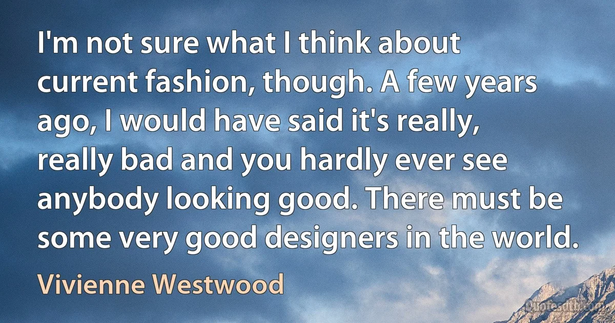 I'm not sure what I think about current fashion, though. A few years ago, I would have said it's really, really bad and you hardly ever see anybody looking good. There must be some very good designers in the world. (Vivienne Westwood)