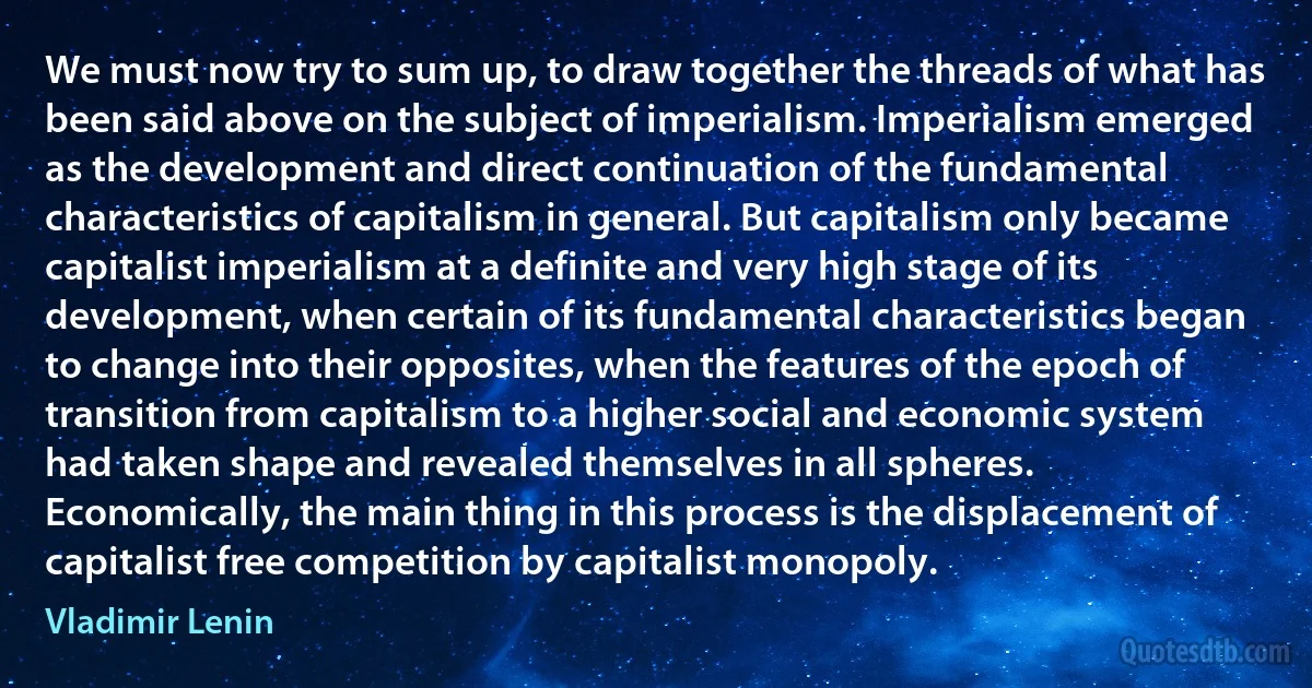 We must now try to sum up, to draw together the threads of what has been said above on the subject of imperialism. Imperialism emerged as the development and direct continuation of the fundamental characteristics of capitalism in general. But capitalism only became capitalist imperialism at a definite and very high stage of its development, when certain of its fundamental characteristics began to change into their opposites, when the features of the epoch of transition from capitalism to a higher social and economic system had taken shape and revealed themselves in all spheres. Economically, the main thing in this process is the displacement of capitalist free competition by capitalist monopoly. (Vladimir Lenin)