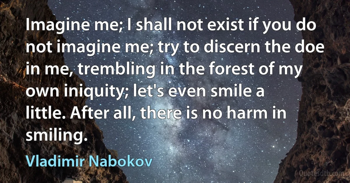 Imagine me; I shall not exist if you do not imagine me; try to discern the doe in me, trembling in the forest of my own iniquity; let's even smile a little. After all, there is no harm in smiling. (Vladimir Nabokov)