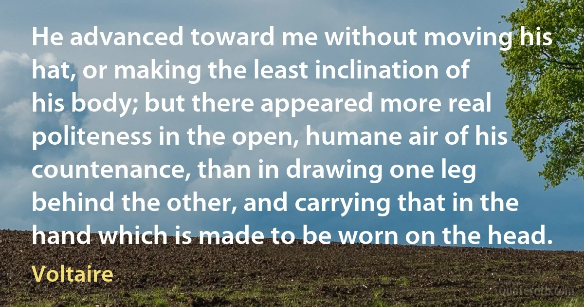 He advanced toward me without moving his hat, or making the least inclination of his body; but there appeared more real politeness in the open, humane air of his countenance, than in drawing one leg behind the other, and carrying that in the hand which is made to be worn on the head. (Voltaire)