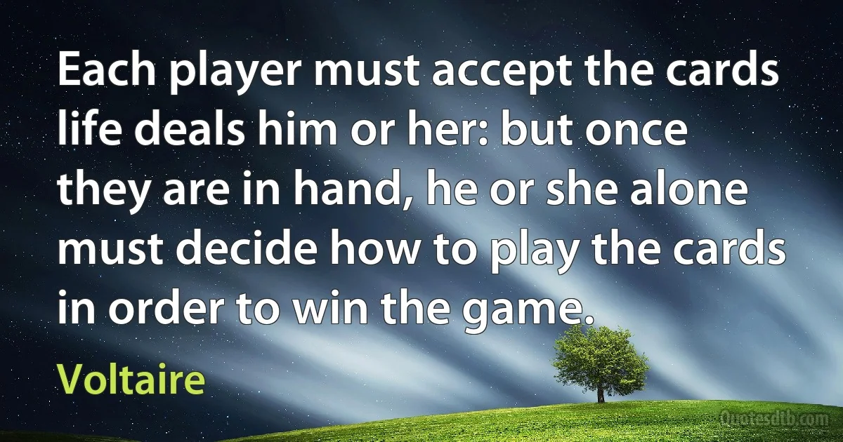 Each player must accept the cards life deals him or her: but once they are in hand, he or she alone must decide how to play the cards in order to win the game. (Voltaire)