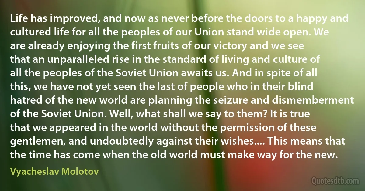 Life has improved, and now as never before the doors to a happy and cultured life for all the peoples of our Union stand wide open. We are already enjoying the first fruits of our victory and we see that an unparalleled rise in the standard of living and culture of all the peoples of the Soviet Union awaits us. And in spite of all this, we have not yet seen the last of people who in their blind hatred of the new world are planning the seizure and dismemberment of the Soviet Union. Well, what shall we say to them? It is true that we appeared in the world without the permission of these gentlemen, and undoubtedly against their wishes.... This means that the time has come when the old world must make way for the new. (Vyacheslav Molotov)