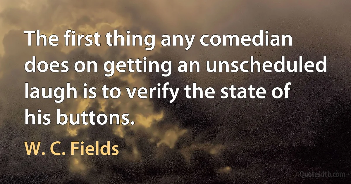 The first thing any comedian does on getting an unscheduled laugh is to verify the state of his buttons. (W. C. Fields)